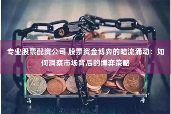 专业股票配资公司 股票资金博弈的暗流涌动：如何洞察市场背后的博弈策略