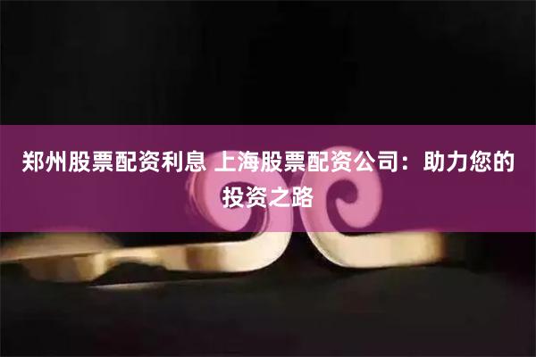 郑州股票配资利息 上海股票配资公司：助力您的投资之路