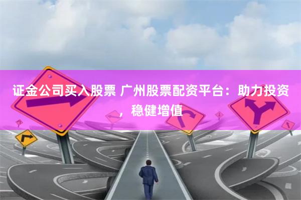 证金公司买入股票 广州股票配资平台：助力投资，稳健增值