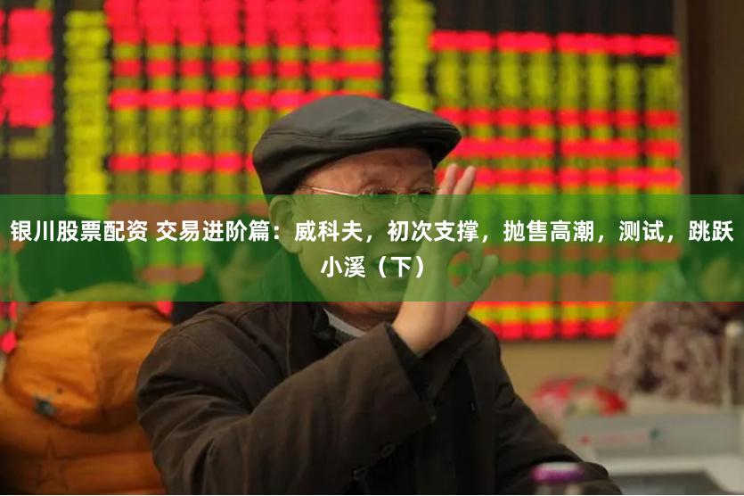 银川股票配资 交易进阶篇：威科夫，初次支撑，抛售高潮，测试，跳跃小溪（下）