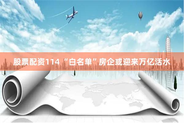 股票配资114 “白名单”房企或迎来万亿活水