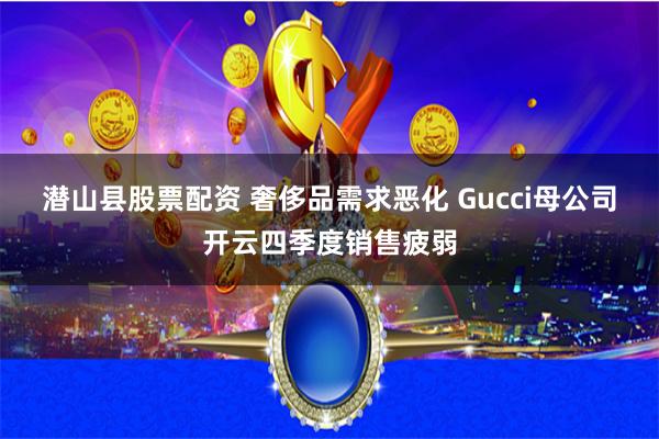 潜山县股票配资 奢侈品需求恶化 Gucci母公司开云四季度销售疲弱