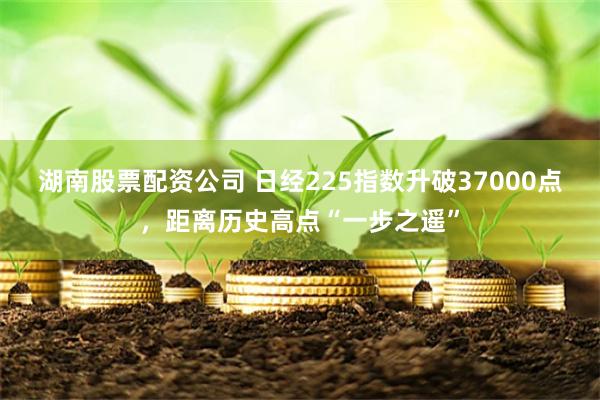 湖南股票配资公司 日经225指数升破37000点，距离历史高点“一步之遥”