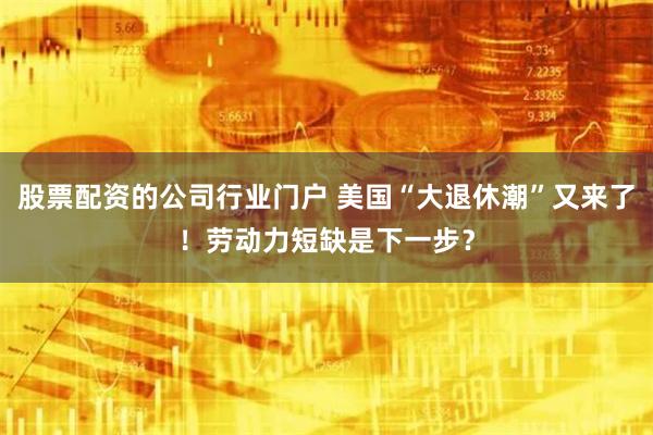 股票配资的公司行业门户 美国“大退休潮”又来了！劳动力短缺是下一步？