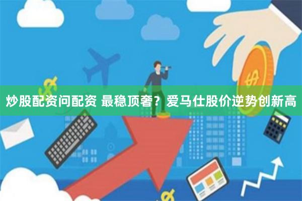 炒股配资问配资 最稳顶奢？爱马仕股价逆势创新高