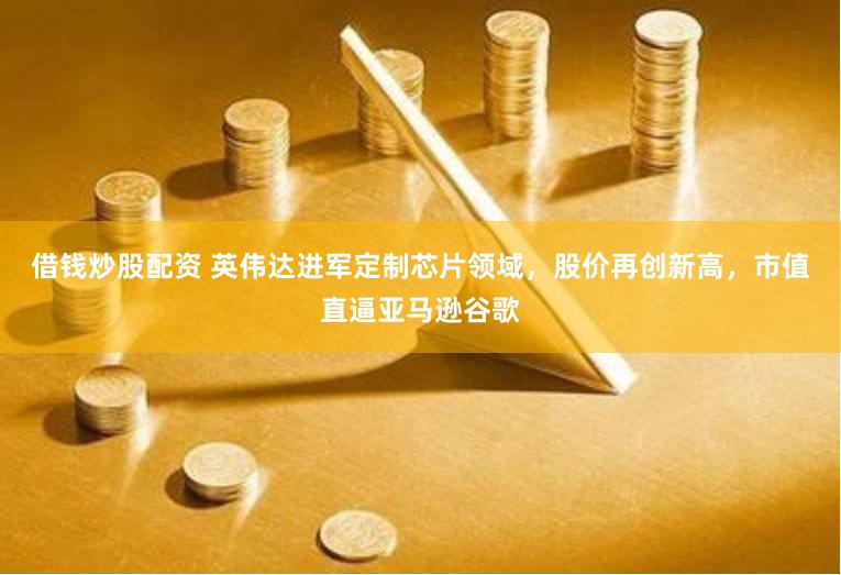 借钱炒股配资 英伟达进军定制芯片领域，股价再创新高，市值直逼亚马逊谷歌