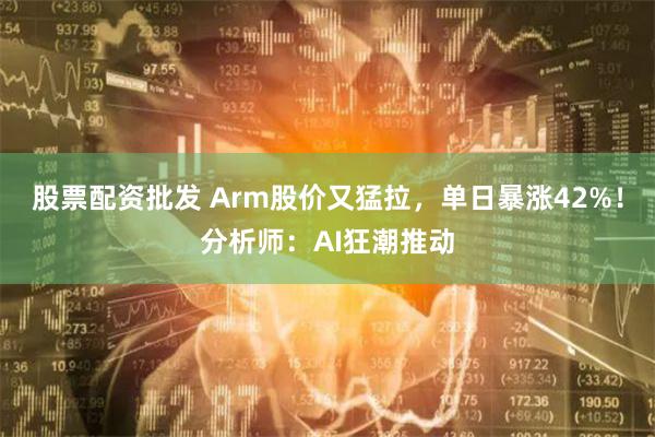 股票配资批发 Arm股价又猛拉，单日暴涨42%！分析师：AI狂潮推动