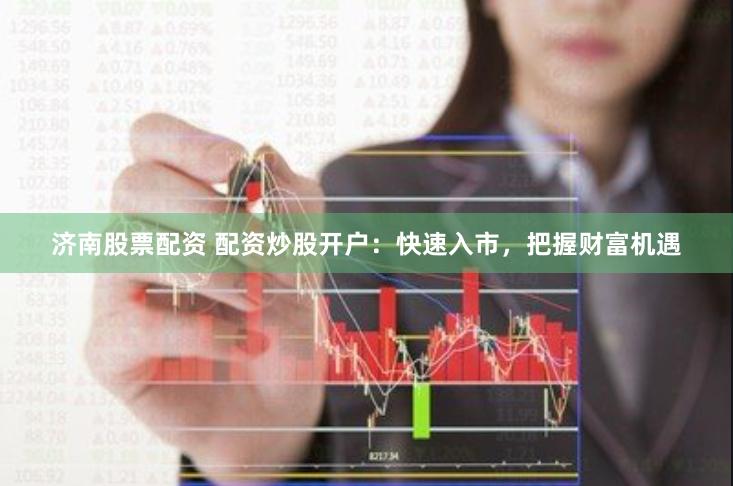 济南股票配资 配资炒股开户：快速入市，把握财富机遇