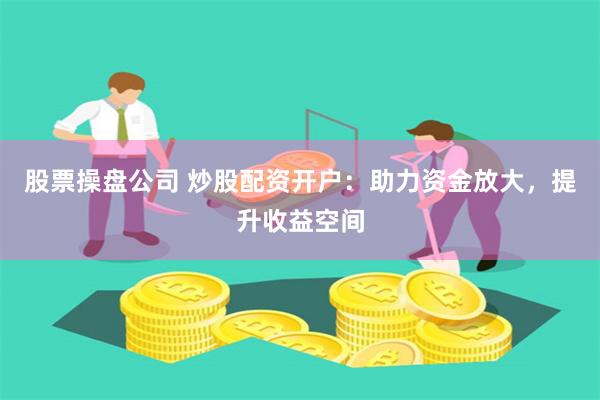 股票操盘公司 炒股配资开户：助力资金放大，提升收益空间
