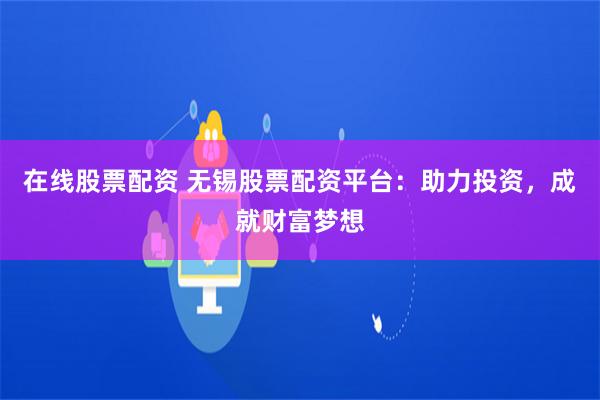 在线股票配资 无锡股票配资平台：助力投资，成就财富梦想