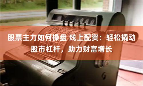 股票主力如何操盘 线上配资：轻松撬动股市杠杆，助力财富增长