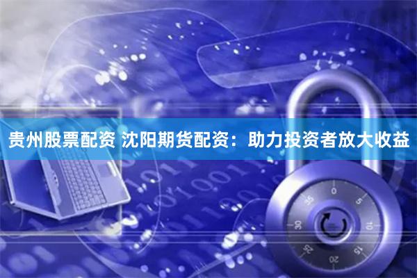 贵州股票配资 沈阳期货配资：助力投资者放大收益