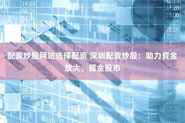 配资炒股网站选择配资 深圳配资炒股：助力资金放大，掘金股市