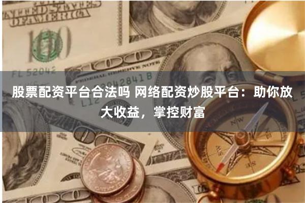 股票配资平台合法吗 网络配资炒股平台：助你放大收益，掌控财富