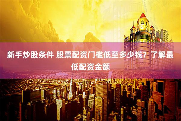新手炒股条件 股票配资门槛低至多少钱？了解最低配资金额