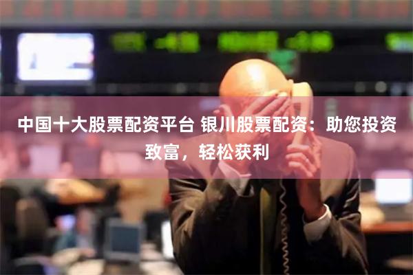 中国十大股票配资平台 银川股票配资：助您投资致富，轻松获利