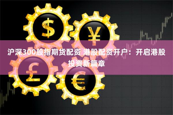沪深300股指期货配资 港股配资开户：开启港股投资新篇章
