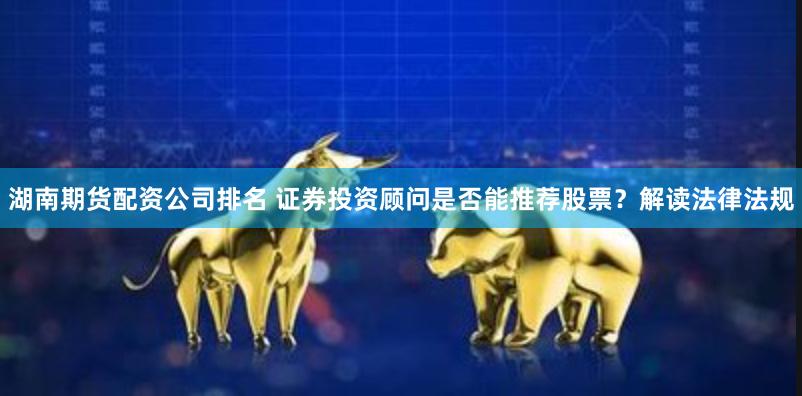 湖南期货配资公司排名 证券投资顾问是否能推荐股票？解读法律法规