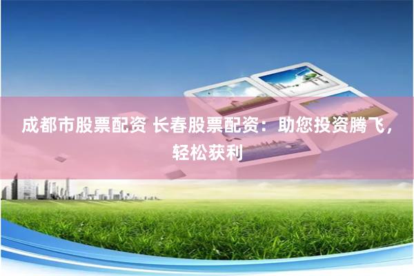 成都市股票配资 长春股票配资：助您投资腾飞，轻松获利