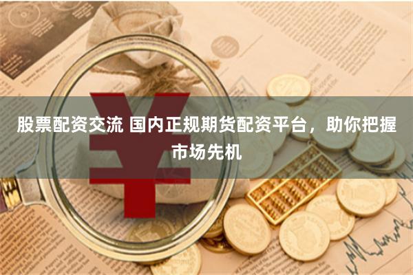 股票配资交流 国内正规期货配资平台，助你把握市场先机