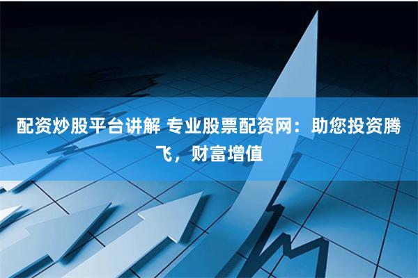配资炒股平台讲解 专业股票配资网：助您投资腾飞，财富增值
