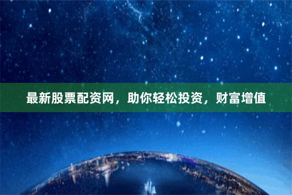 最新股票配资网，助你轻松投资，财富增值