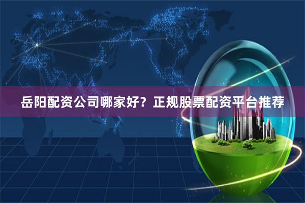 岳阳配资公司哪家好？正规股票配资平台推荐