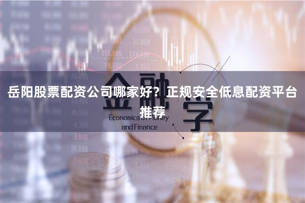 岳阳股票配资公司哪家好？正规安全低息配资平台推荐